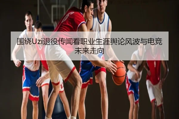 围绕Uzi退役传闻看职业生涯舆论风波与电竞未来走向