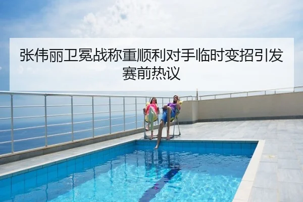 张伟丽卫冕战称重顺利对手临时变招引发赛前热议