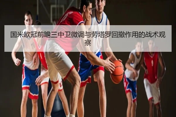 国米欧冠前瞻三中卫微调与劳塔罗回撤作用的战术观察