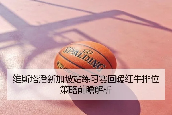 维斯塔潘新加坡站练习赛回暖红牛排位策略前瞻解析